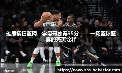 雄鹿横扫篮网，字母哥独得35分——一场篮球盛宴的完美诠释