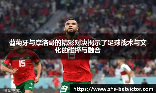 葡萄牙与摩洛哥的精彩对决揭示了足球战术与文化的碰撞与融合