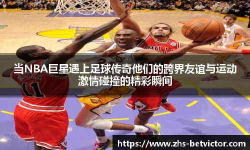 当NBA巨星遇上足球传奇他们的跨界友谊与运动激情碰撞的精彩瞬间